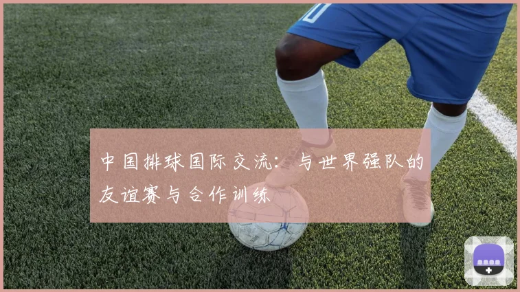 中国排球国际交流：与世界强队的友谊赛与合作训练