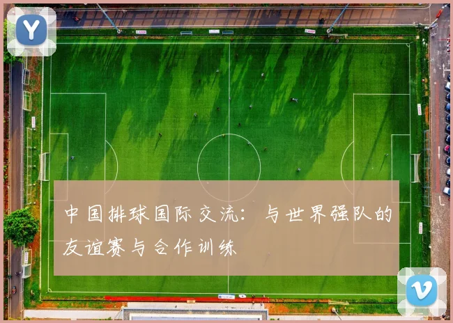 中国排球国际交流:与世界强队的友谊赛与合作训练