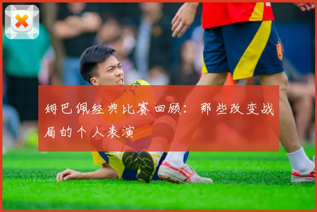 姆巴佩经典比赛回顾：那些改变战局的个人表演