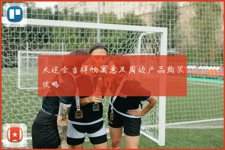 大运会吉祥物寓意及周边产品购买攻略